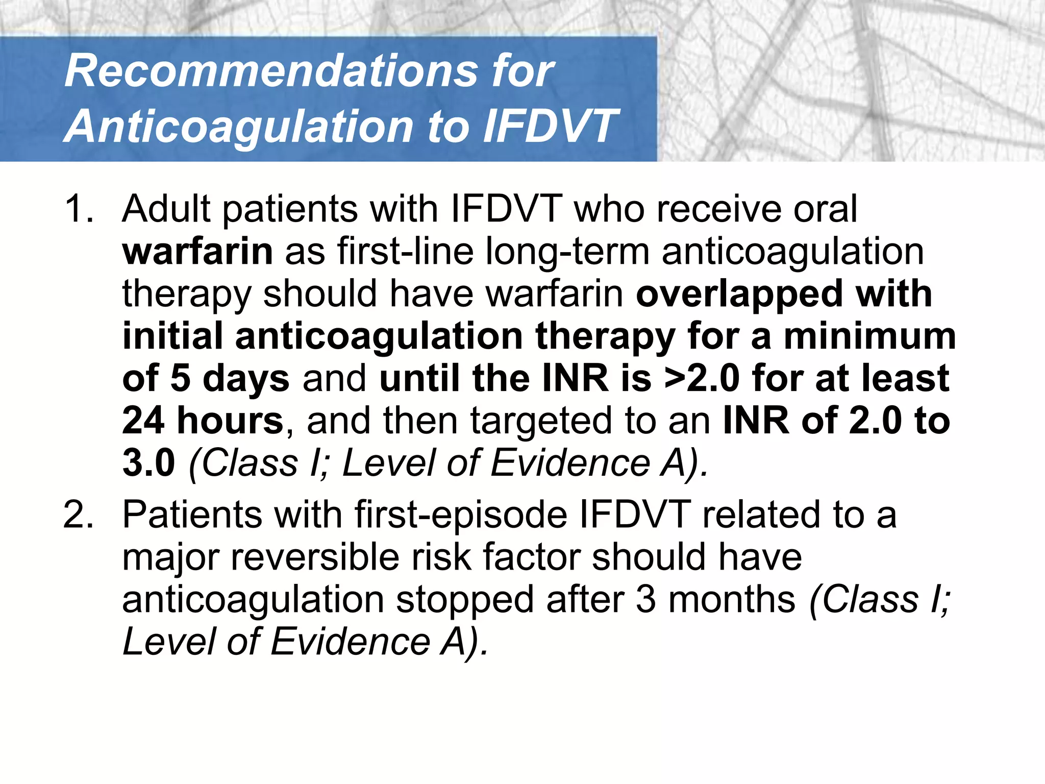 Recommendations for
Anticoagulation to IFDVT
1. Adult patients with IFDVT who receive oral
   warfarin as first-line long-term anticoagulation
   therapy should have warfarin overlapped with
   initial anticoagulation therapy for a minimum
   of 5 days and until the INR is >2.0 for at least
   24 hours, and then targeted to an INR of 2.0 to
   3.0 (Class I; Level of Evidence A).
2. Patients with first-episode IFDVT related to a
   major reversible risk factor should have
   anticoagulation stopped after 3 months (Class I;
   Level of Evidence A).
 
