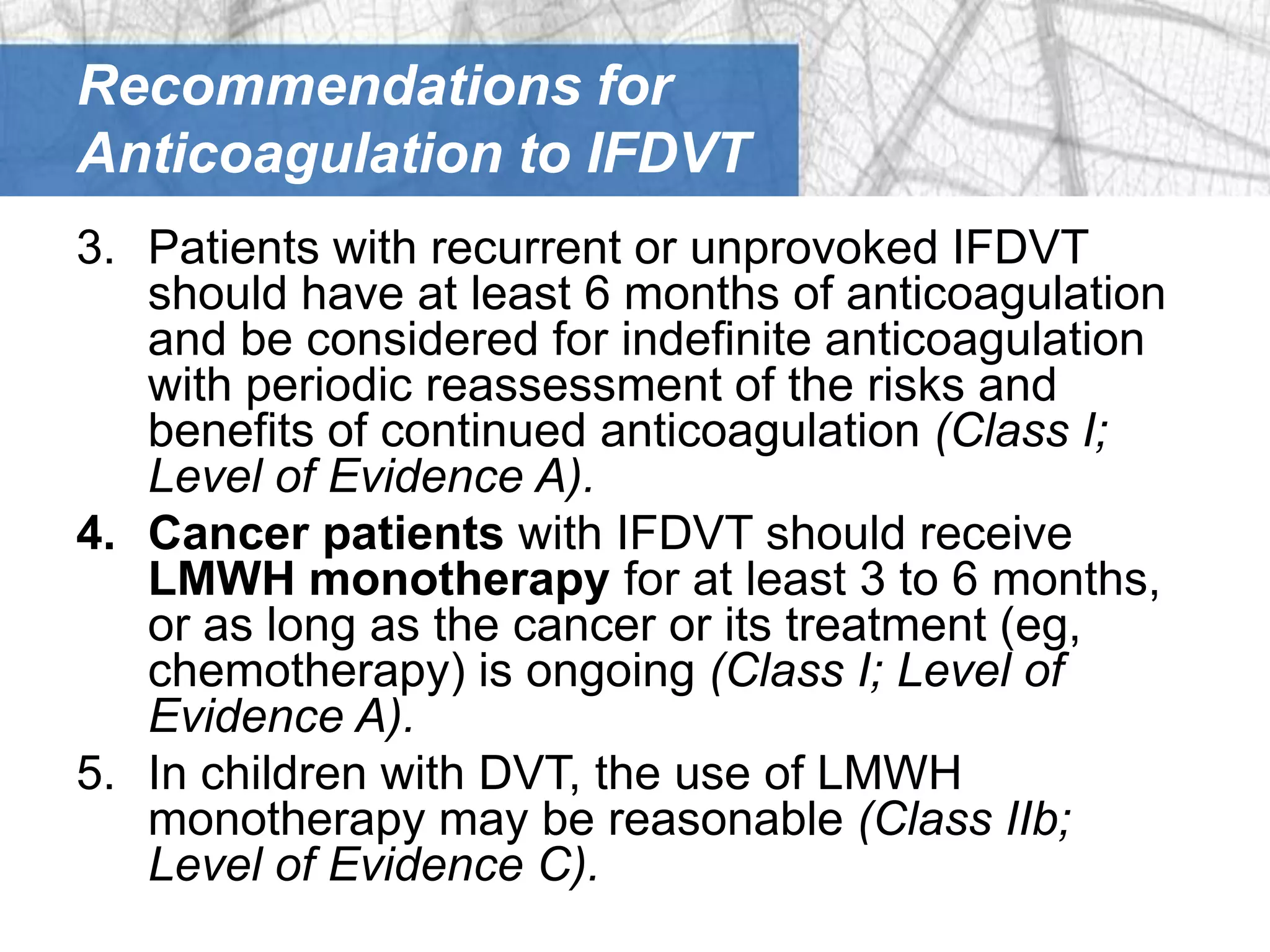 Recommendations for
Anticoagulation to IFDVT
3. Patients with recurrent or unprovoked IFDVT
   should have at least 6 months of anticoagulation
   and be considered for indefinite anticoagulation
   with periodic reassessment of the risks and
   benefits of continued anticoagulation (Class I;
   Level of Evidence A).
4. Cancer patients with IFDVT should receive
   LMWH monotherapy for at least 3 to 6 months,
   or as long as the cancer or its treatment (eg,
   chemotherapy) is ongoing (Class I; Level of
   Evidence A).
5. In children with DVT, the use of LMWH
   monotherapy may be reasonable (Class IIb;
   Level of Evidence C).
 