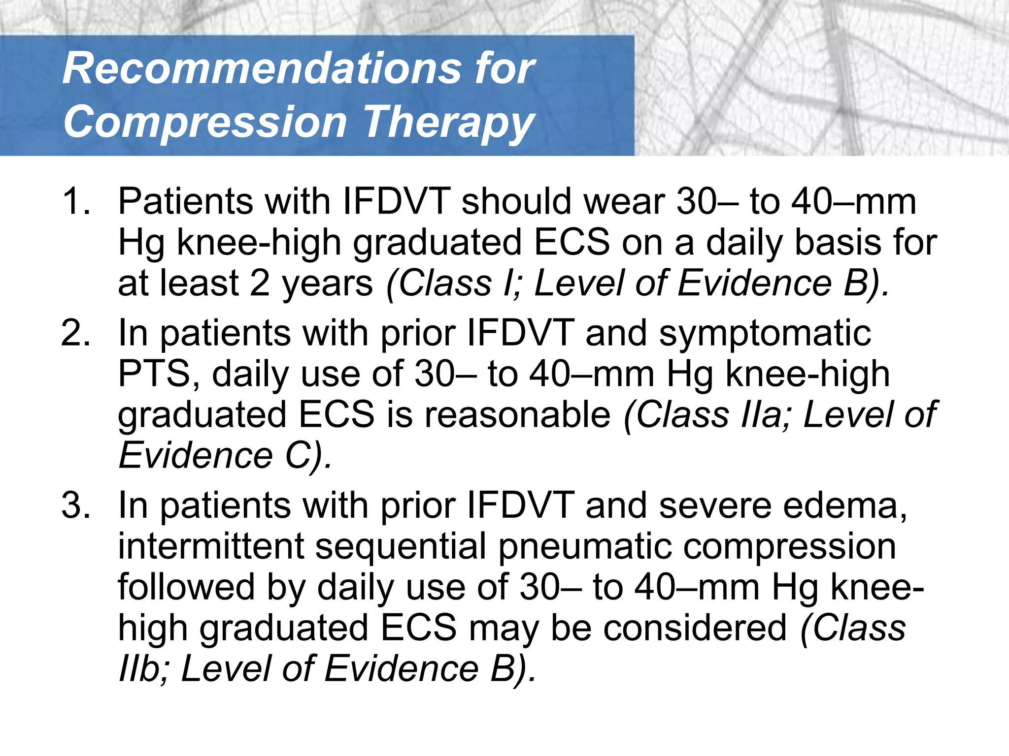 Recommendations for
Compression Therapy
1. Patients with IFDVT should wear 30– to 40–mm
   Hg knee-high graduated ECS on a daily basis for
   at least 2 years (Class I; Level of Evidence B).
2. In patients with prior IFDVT and symptomatic
   PTS, daily use of 30– to 40–mm Hg knee-high
   graduated ECS is reasonable (Class IIa; Level of
   Evidence C).
3. In patients with prior IFDVT and severe edema,
   intermittent sequential pneumatic compression
   followed by daily use of 30– to 40–mm Hg knee-
   high graduated ECS may be considered (Class
   IIb; Level of Evidence B).
 