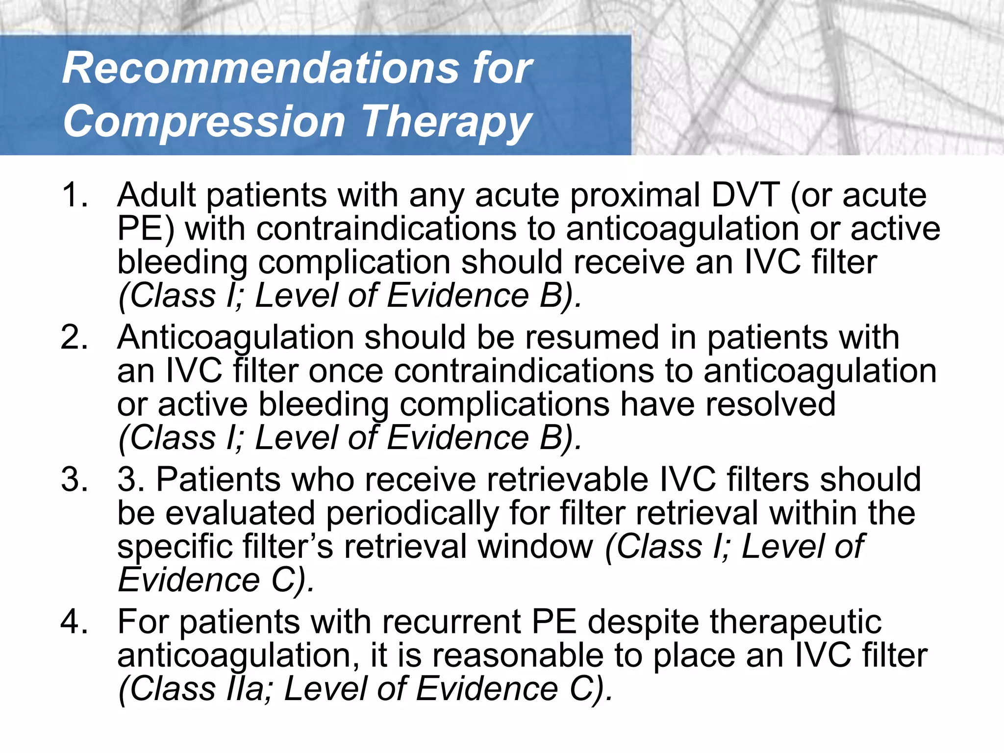 Recommendations for
Compression Therapy
1. Adult patients with any acute proximal DVT (or acute
   PE) with contraindications to anticoagulation or active
   bleeding complication should receive an IVC filter
   (Class I; Level of Evidence B).
2. Anticoagulation should be resumed in patients with
   an IVC filter once contraindications to anticoagulation
   or active bleeding complications have resolved
   (Class I; Level of Evidence B).
3. 3. Patients who receive retrievable IVC filters should
   be evaluated periodically for filter retrieval within the
   specific filter’s retrieval window (Class I; Level of
   Evidence C).
4. For patients with recurrent PE despite therapeutic
   anticoagulation, it is reasonable to place an IVC filter
   (Class IIa; Level of Evidence C).
 