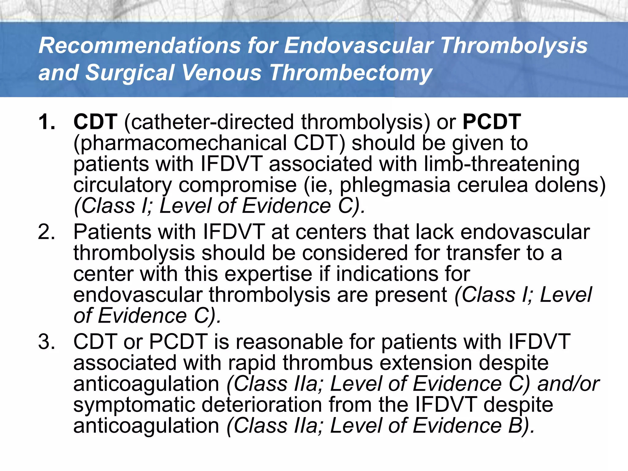 Recommendations for Endovascular Thrombolysis
and Surgical Venous Thrombectomy

1. CDT (catheter-directed thrombolysis) or PCDT
   (pharmacomechanical CDT) should be given to
   patients with IFDVT associated with limb-threatening
   circulatory compromise (ie, phlegmasia cerulea dolens)
   (Class I; Level of Evidence C).
2. Patients with IFDVT at centers that lack endovascular
   thrombolysis should be considered for transfer to a
   center with this expertise if indications for
   endovascular thrombolysis are present (Class I; Level
   of Evidence C).
3. CDT or PCDT is reasonable for patients with IFDVT
   associated with rapid thrombus extension despite
   anticoagulation (Class IIa; Level of Evidence C) and/or
   symptomatic deterioration from the IFDVT despite
   anticoagulation (Class IIa; Level of Evidence B).
 