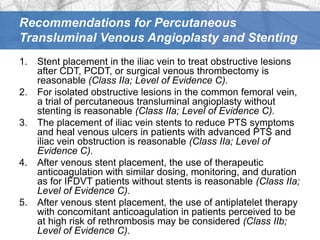Recommendations for Percutaneous
Transluminal Venous Angioplasty and Stenting
1.   Stent placement in the iliac vein to treat obstructive lesions
     after CDT, PCDT, or surgical venous thrombectomy is
     reasonable (Class IIa; Level of Evidence C).
2.   For isolated obstructive lesions in the common femoral vein,
     a trial of percutaneous transluminal angioplasty without
     stenting is reasonable (Class IIa; Level of Evidence C).
3.   The placement of iliac vein stents to reduce PTS symptoms
     and heal venous ulcers in patients with advanced PTS and
     iliac vein obstruction is reasonable (Class IIa; Level of
     Evidence C).
4.   After venous stent placement, the use of therapeutic
     anticoagulation with similar dosing, monitoring, and duration
     as for IFDVT patients without stents is reasonable (Class IIa;
     Level of Evidence C).
5.   After venous stent placement, the use of antiplatelet therapy
     with concomitant anticoagulation in patients perceived to be
     at high risk of rethrombosis may be considered (Class IIb;
     Level of Evidence C).
 