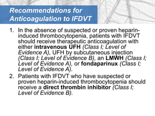 Recommendations for
Anticoagulation to IFDVT
1. In the absence of suspected or proven heparin-
   induced thrombocytopenia, patients with IFDVT
   should receive therapeutic anticoagulation with
   either intravenous UFH (Class I; Level of
   Evidence A), UFH by subcutaneous injection
   (Class I; Level of Evidence B), an LMWH (Class I;
   Level of Evidence A), or fondaparinux (Class I;
   Level of Evidence A).
2. Patients with IFDVT who have suspected or
   proven heparin-induced thrombocytopenia should
   receive a direct thrombin inhibitor (Class I;
   Level of Evidence B).
 