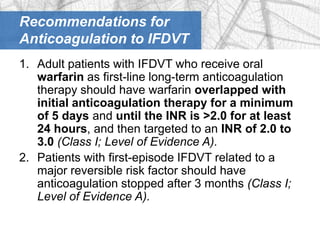 Recommendations for
Anticoagulation to IFDVT
1. Adult patients with IFDVT who receive oral
   warfarin as first-line long-term anticoagulation
   therapy should have warfarin overlapped with
   initial anticoagulation therapy for a minimum
   of 5 days and until the INR is >2.0 for at least
   24 hours, and then targeted to an INR of 2.0 to
   3.0 (Class I; Level of Evidence A).
2. Patients with first-episode IFDVT related to a
   major reversible risk factor should have
   anticoagulation stopped after 3 months (Class I;
   Level of Evidence A).
 