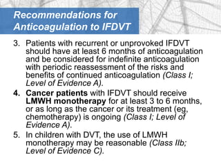 Recommendations for
Anticoagulation to IFDVT
3. Patients with recurrent or unprovoked IFDVT
   should have at least 6 months of anticoagulation
   and be considered for indefinite anticoagulation
   with periodic reassessment of the risks and
   benefits of continued anticoagulation (Class I;
   Level of Evidence A).
4. Cancer patients with IFDVT should receive
   LMWH monotherapy for at least 3 to 6 months,
   or as long as the cancer or its treatment (eg,
   chemotherapy) is ongoing (Class I; Level of
   Evidence A).
5. In children with DVT, the use of LMWH
   monotherapy may be reasonable (Class IIb;
   Level of Evidence C).
 