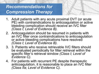 Recommendations for
Compression Therapy
1. Adult patients with any acute proximal DVT (or acute
   PE) with contraindications to anticoagulation or active
   bleeding complication should receive an IVC filter
   (Class I; Level of Evidence B).
2. Anticoagulation should be resumed in patients with
   an IVC filter once contraindications to anticoagulation
   or active bleeding complications have resolved
   (Class I; Level of Evidence B).
3. 3. Patients who receive retrievable IVC filters should
   be evaluated periodically for filter retrieval within the
   specific filter’s retrieval window (Class I; Level of
   Evidence C).
4. For patients with recurrent PE despite therapeutic
   anticoagulation, it is reasonable to place an IVC filter
   (Class IIa; Level of Evidence C).
 