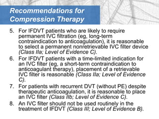 Recommendations for
Compression Therapy
5. For IFDVT patients who are likely to require
   permanent IVC filtration (eg, long-term
   contraindication to anticoagulation), it is reasonable
   to select a permanent nonretrievable IVC filter device
   (Class IIa; Level of Evidence C).
6. For IFDVT patients with a time-limited indication for
   an IVC filter (eg, a short-term contraindication to
   anticoagulant therapy), placement of a retrievable
   IVC filter is reasonable (Class IIa; Level of Evidence
   C).
7. For patients with recurrent DVT (without PE) despite
   therapeutic anticoagulation, it is reasonable to place
   an IVC filter (Class IIb; Level of Evidence C).
8. An IVC filter should not be used routinely in the
   treatment of IFDVT (Class III; Level of Evidence B).
 