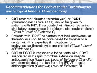 Recommendations for Endovascular Thrombolysis
and Surgical Venous Thrombectomy

1. CDT (catheter-directed thrombolysis) or PCDT
   (pharmacomechanical CDT) should be given to
   patients with IFDVT associated with limb-threatening
   circulatory compromise (ie, phlegmasia cerulea dolens)
   (Class I; Level of Evidence C).
2. Patients with IFDVT at centers that lack endovascular
   thrombolysis should be considered for transfer to a
   center with this expertise if indications for
   endovascular thrombolysis are present (Class I; Level
   of Evidence C).
3. CDT or PCDT is reasonable for patients with IFDVT
   associated with rapid thrombus extension despite
   anticoagulation (Class IIa; Level of Evidence C) and/or
   symptomatic deterioration from the IFDVT despite
   anticoagulation (Class IIa; Level of Evidence B).
 