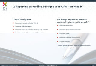 Copyright © Arkus Financial Services - 2014 
Conférence IFE – Reporting sous AIFM 
Page 6 
Le Reporting en matière de risque sous AIFM – Annexe IV 
301 champs à remplir au niveau du gestionnaire et de la notice annuelle* 
►Champs d'identification; 
►Exposition et concentration principale; 
►Chiffres de risque; 
►Principales catégories d'actifs utilisés; 
►Activités de trading. * Certains en fin de période / Certains sur une base historique 
Critères de fréquence 
►Semestriel (si entre le plafond et 1 Md €); 
►Trimestriel (si AUM > 1 Md €); 
►Trimestriel lorsque les actifs illiquides et les AUM > 500M €; 
►Annuel si non spéculatif dans une société non cotée.  