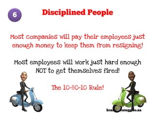 6         Disciplined People


Most companies will pay their employees just
enough money to keep them from resigning!


 Most employees will work just hard enough
        NOT to get themselves fired!


             The 10-80-10 Rule!



                                  brandStrategy.co.za
 