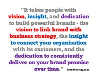 "It takes people with
vision, insight, and dedication
to build powerful brands - the
   vision to link brand with
business strategy, the insight
 to connect your organisation
  with its customers, and the
   dedication to consistently
deliver on your brand promise
           over time." brandStrategy.co.za
 
