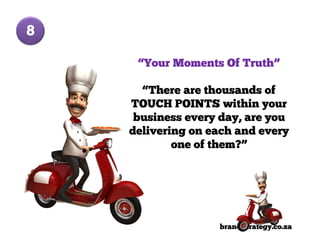 8

     “Your Moments Of Truth”

      “There are thousands of
    TOUCH POINTS within your
     business every day, are you
    delivering on each and every
            one of them?”




                   brandStrategy.co.za
 