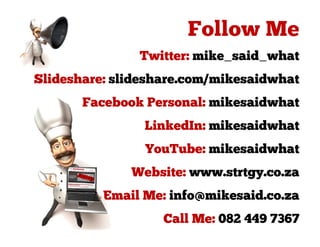 Twitter: mike_said_what
Slideshare: slideshare.com/mikesaidwhat
       Facebook Personal: mikesaidwhat
                LinkedIn: mikesaidwhat
                YouTube: mikesaidwhat
              Website: www.strtgy.co.za
          Email Me: info@mikesaid.co.za
                   Call Me: 082 449 7367
 