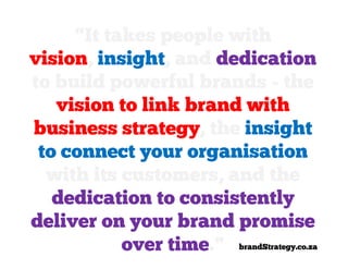 "It takes people with
vision, insight, and dedication
to build powerful brands - the
   vision to link brand with
business strategy, the insight
 to connect your organisation
  with its customers, and the
   dedication to consistently
deliver on your brand promise
           over time." brandStrategy.co.za
 