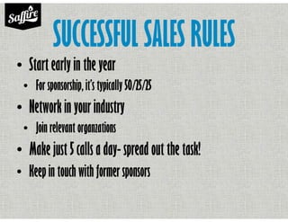 SUCCESSFUL SALES RULES
• Start early in the year
• For sponsorship, it’s typically 50/25/25
• Network in your industry
• Join relevant organzations
• Make just 5 calls a day- spread out the task!
• Keep in touch with former sponsors
 