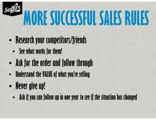 MORE SUCCESSFUL SALES RULES
• Research your competitors/friends
• See what works for them!
• Ask for the order and follow through
• Understand the VALUE of what you’re selling
• Never give up!
• Ask if you can follow up in one year to see if the situation has changed
 