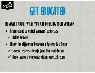 GET EDUCATED
BE SMART ABOUT WHAT YOU ARE OFFERING YOUR SPONSOR
• Learn about potential sponsors’ businesses
Online Research
• Know the difference between a Sponsor & a Donor
Sponsor- receives a benefit from their contribution
Donor- supports your cause without expected return
 
