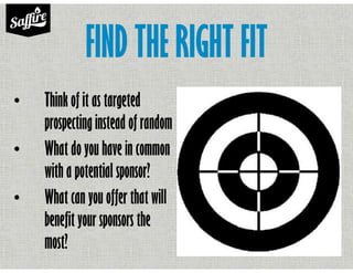 FIND THE RIGHT FIT
• Think of it as targeted
prospecting instead of random
• What do you have in common
with a potential sponsor?
• What can you offer that will
benefit your sponsors the
most?
 