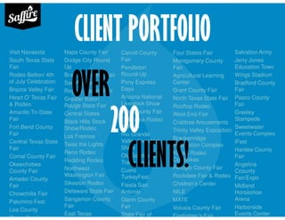 CLIENT PORTFOLIOVisit Navasota
South Texas State
Fair
Rodeo Belton/ 4th
of July Celebration
Brazos Valley Fair
Heart O' Texas Fair
& Rodeo
Amarillo Tri-State
Fair
Fort Bend County
Fair
Central Texas State
Fair
Comal County Fair
Okeechobee
County Fair
Amador County
Fair
Chowchilla Fair
Palomino Fest
Lea County
Coors Cowboy
Napa County Fair
Dodge City Round
Up
Brazoria County Fair
San Angelo
Rogers County Fair
Greater Baton
Rouge State Fair
Central States
Black Hills Stock
Show/Rodeo
Los Fresnos
Twas the Lights
Reno Rodeo
Redding Rodeo
Northwest
Washington Fair
Sikeston Rodeo
Delaware State Fair
Sangamon County
Fair
East Texas
Carroll County
Fair
Pendleton
Round-Up
Pony Express
Days
Arizona National
Livestock Show
Yolo County Fair
California Rodeo
Salinas
Rio Grande
Valley Livestock
Show
Old Sorehead
Trade Days
Cuero
TurkeyFest
Fiesta San
Antonio
Glenn County
Fair
State Fair of
Four States Fair
Montgomery County
Fair
Agricultural Learning
Center
Grant County Fair
North Texas State Fair
Rooftop Rodeo
West End Fair
Crabtree Amusements
Trinity Valley Exposition
Brackenridge
Recreation Complex
Kitsap Rodeo
Cowpokes
Refugio County Fair
Rockdale Fair & Rodeo
Children’s Center
NILE
MATE
Volusia County Fair
Firefighter’s Fair
Salvation Army
Jerry Jones
Education Town
Wings Stadium
Bradford County
Fair
Pasco County
Fair
Greeley
Stampede
Sweetwater
Events Complex
iFest
Hardee County
Fair
Angelina
Ccounty
Fair/Expo
Midland
Horseshoe
Arena
Harborside
Events Center
OVER
200
CLIENTS!
 
