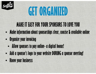 GET ORGANIZED
MAKE IT EASY FOR YOUR SPONSORS TO LOVE YOU
• Make information about sponsorships clear, concise & available online
• Organize your invoicing
• Allow sponsors to pay online- a digital bonus!
• Add a sponsor’s logo to your website DURING a sponsor meeting!
• Know your businesss
 