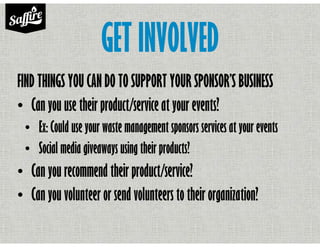 GET INVOLVED
FIND THINGS YOU CAN DO TO SUPPORT YOUR SPONSOR’S BUSINESS
• Can you use their product/service at your events?
• Ex: Could use your waste management sponsors services at your events
• Social media giveaways using their products?
• Can you recommend their product/service?
• Can you volunteer or send volunteers to their organization?
 