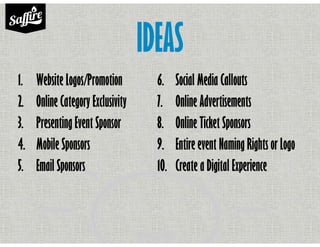 IDEAS
1. Website Logos/Promotion
2. Online Category Exclusivity
3. Presenting Event Sponsor
4. Mobile Sponsors
5. Email Sponsors
6. Social Media Callouts
7. Online Advertisements
8. Online Ticket Sponsors
9. Entire event Naming Rights or Logo
10. Create a Digital Experience
 