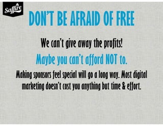 DON’T BE AFRAID OF FREE
We can’t give away the profits!
Maybe you can’t afford NOT to.
Making sponsors feel special will go a long way. Most digital
marketing doesn’t cost you anything but time & effort.
 