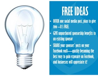 • OFFER one social media post, plan to give
two –It’s FREE.
• GIVE unpurchased sponsorship benefits to
an existing sponsor
• SHARE your sponsors’ posts on your
Facebook wall—quickly becoming the
best way to gain exposure on Facebook,
and businesses will appreciate it!
FREE IDEAS
 