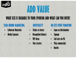 ADD VALUE
YEAR-ROUND MARKETING
• Collateral Materials
• Media Exposure
ON SITE EVENT POMOTION
• Logos on Merchandise
• Signage
• Call outs via PA
• Play commercials
• Booths
HOSPITALITY
• Tickets to Events
• Recognition Dinners
• VIP Areas
• Your services
WHAT ELSE IS VALUABLE TO YOUR SPONSOR AND WHAT CANYOU OFFER?
 