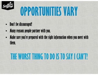 OPPORTUNITIES VARY
• Don’t be discouraged!
• Many reasons people partner with you.
• Make sure you’re prepared with the right information when you meet with
them.
THE WORST THING TO DO IS TO SAY I CAN’T!
 