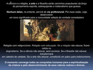 ‛A ciência e a religião, a arte e a filosofia serão caminhos propulsores da força do pensamento espírita, sobrepujando o materialismo que grassa.Nenhum deles, no entanto, servirá de viapreferencial. Por essa razão, urge desenvolver um novo significado para a comunidade adepta da verdade consoladora face ao predominante caráter religiosista.Religião com religiosidade. Religião com educação. Se a religião não educar, ficará retida no dogmatismo. Se a ciência não educar, será sovinice. Se a filosofia não educar, transformará em cátedra de vaidade. Se a arte não educar, constituirá um palco para exibicionismo. O momento converge todas as conquistas humanas para a espiritualização da criatura e pelo desenvolvimento de seus valores nobres e divinos. EURÍPEDES  BARSANULFO
