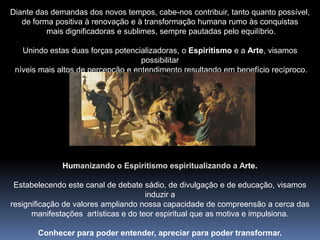 Diante das demandas dos novos tempos, cabe-nos contribuir, tanto quanto possível, de forma positiva à renovação e à transformação humana rumo às conquistas mais dignificadoras e sublimes, sempre pautadas pelo equilíbrio.Unindo estas duas forças potencializadoras, o Espiritismo e a Arte, visamos possibilitar níveis mais altos de percepção e entendimento resultando em benefício recíproco. Humanizando o Espiritismo espiritualizando a Arte.Estabelecendo este canal de debate sádio, de divulgação e de educação, visamos induzir aresignificação de valores ampliando nossa capacidade de compreensão a cerca dasmanifestações  artísticas e do teor espiritual que as motiva e impulsiona.Conhecer para poder entender, apreciar para poder transformar..
