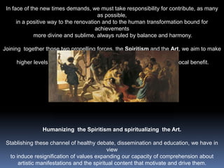 In face of the new times demands, we must take responsibility for contribute, as many as possible, in a positive way to the renovation and to the human transformation bound for achievements more divine and sublime, always ruled by balance and harmony.Joining  together those two propelling forces, the Spiritism and the Art, we aim to make possible higher levels of perception and understanding resulting in a reciprocal benefit. Humanizing  the Spiritism and spiritualizing  the Art.Stablishing these channel of healthy debate, dissemination and education, we have in view to induce resignification of values expanding our capacity of comprehension aboutartistic manifestations and the spiritual content that motivate and drive them.Get to know to understand, appreciate to transform..