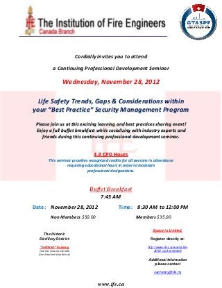 Cordially invites you to attend

     a Continuing Professional Development Seminar

         Wednesday, November 28, 2012

  Life Safety Trends, Gaps & Considerations within
your “Best Practice” Security Management Program

 Please join us at this exciting learning and best practices sharing event!
 Enjoy a full buffet breakfast while socializing with industry experts and
    friends during this continuing professional development seminar.



                                4.0 CPD Hours
       This seminar provides recognized credits for all persons in attendance
                 requiring educational hours in order to maintain
                            professional designations.
 