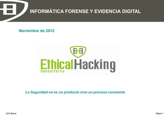 INFORMÁTICA FORENSE Y EVIDENCIA DIGITAL


              Noviembre de 2012




                 La Seguridad no es un producto sino un proceso constante.




EHC Bolivia                                                                  Página 1
 