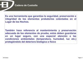 Cadena de Custodia



    Es una herramienta que garantiza la seguridad, preservación e
    integridad de los elementos probatorios colectados en el
    Lugar de los Hechos.


    También hace referencia al mantenimiento y preservación
    adecuada de los elementos de prueba, estos deben guardarse
    en un lugar seguro, con una especial atención a las
    condiciones ambientales (temperatura, humedad, luz etc.)
    protegiéndolo del deterioro biológico o físico




EHC Bolivia                                                         Página 11
 