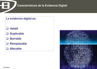 Características de la Evidencia Digital



    La evidencia digital es:


     Volátil
     Duplicable
     Borrable
     Remplazable
     Alterable




EHC Bolivia                                             Página 13
 