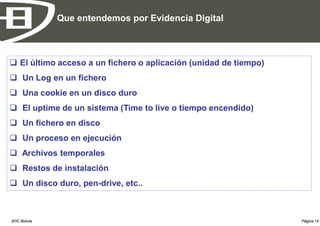 Que entendemos por Evidencia Digital



 El último acceso a un fichero o aplicación (unidad de tiempo)
 Un Log en un fichero
 Una cookie en un disco duro
 El uptime de un sistema (Time to live o tiempo encendido)
 Un fichero en disco
 Un proceso en ejecución
 Archivos temporales
 Restos de instalación
 Un disco duro, pen-drive, etc..



EHC Bolivia                                                       Página 14
 