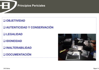 Principios Periciales




 OBJETIVIDAD

 AUTENTICIDAD Y CONSERVACIÓN

 LEGALIDAD

 IDONEIDAD

 INALTERABILIDAD

 DOCUMENTACIÓN



EHC Bolivia                           Página 15
 