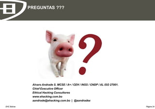 PREGUNTAS ???




               Alvaro Andrade S. MCSE / A+ / CEH / INSS / CNDP / AL ISO 27001.
               Chief Executive Officer
               Ethical Hacking Consultores
               www.ehacking.com.bo
               aandrade@ehacking.com.bo | @aandradex

EHC Bolivia                                                                      Página 24
 