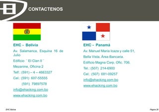 CONTACTENOS




        EHC - Bolivia                  EHC - Panamá
        Av. Salamanca, Esquina 16 de   Av. Manuel María Icaza y calle 51,
        Julio
                                       Bella Vista, Área Bancaria.
        Edificio ¨ El Clan II ¨        Edificio Magna Corp. Ofic. 706.
        Mezanine, Oficina 2
                                       Tel.: (507) 214-6900
        Telf.: (591) – 4 – 4663327     Cel.: (507) 681-09257
        Cel.: (591) 607-55555
                                       info@ehacking.com.bo
              (591) 79897578           www.ehacking.com.bo
        info@ehacking.com.bo
        www.ehacking.com.bo



EHC Bolivia                                                                 Página 26
 