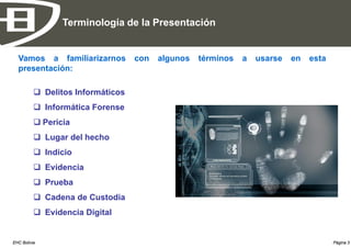 Terminología de la Presentación


  Vamos a familiarizarnos          con   algunos   términos   a   usarse   en   esta
  presentación:

           Delitos Informáticos
           Informática Forense
           Pericia
           Lugar del hecho
           Indicio
           Evidencia
           Prueba
           Cadena de Custodia
           Evidencia Digital


EHC Bolivia                                                                            Página 3
 