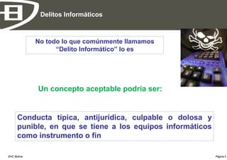Delitos Informáticos



              No todo lo que comúnmente llamamos
                    “Delito Informático” lo es




              Un concepto aceptable podría ser:


      Conducta típica, antijurídica, culpable o dolosa y
      punible, en que se tiene a los equipos informáticos
      como instrumento o fin

EHC Bolivia                                                 Página 4
 