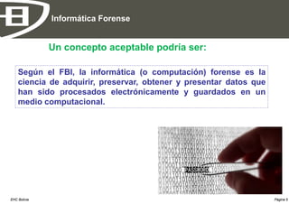 Informática Forense


              Un concepto aceptable podría ser:

    Según el FBI, la informática (o computación) forense es la
    ciencia de adquirir, preservar, obtener y presentar datos que
    han sido procesados electrónicamente y guardados en un
    medio computacional.




EHC Bolivia                                                         Página 5
 