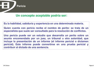 Pericia


              Un concepto aceptable podría ser:

Es la habilidad, sabiduría y experiencia en una determinada materia.
Quien cuenta con pericia recibe el nombre de perito: se trata de un
especialista que suele ser consultado para la resolución de conflictos.
Una pericia puede ser un estudio que desarrolla un perito sobre un
asunto encomendado por un juez, un tribunal u otra autoridad, que
incluye la presentación de un informe (el informe pericial o dictamen
pericial). Este informe puede convertirse en una prueba pericial y
contribuir al dictado de una sentencia.




EHC Bolivia                                                               Página 6
 