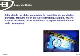 Lugar del Hecho



    Sitio donde se debe comprobar la comisión de conductas
    punibles, producto de un presunto homicidio, suicidio, muerte
    natural, accidente, hurto, violación o cualquier delito tipificado
    en la norma penal.




EHC Bolivia                                                              Página 7
 