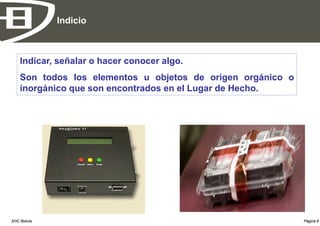 Indicio



    Indicar, señalar o hacer conocer algo.
    Son todos los elementos u objetos de origen orgánico o
    inorgánico que son encontrados en el Lugar de Hecho.




EHC Bolivia                                                  Página 8
 