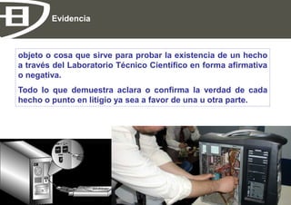 Evidencia



    objeto o cosa que sirve para probar la existencia de un hecho
    a través del Laboratorio Técnico Científico en forma afirmativa
    o negativa.
    Todo lo que demuestra aclara o confirma la verdad de cada
    hecho o punto en litigio ya sea a favor de una u otra parte.




EHC Bolivia                                                           Página 9
 