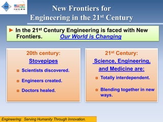 New Frontiers for
        Engineering in the 21st Century
► In the 21st Century Engineering is faced with New
  Frontiers.       Our World is Changing

      20th century:                21st Century:
       Stovepipes              Science, Engineering,
  ◘ Scientists discovered.      and Medicine are:
                               ◘ Totally interdependent.
  ◘ Engineers created.

  ◘ Doctors healed.            ◘ Blending together in new
                                 ways.
 