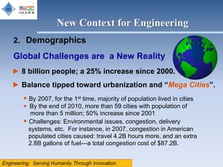 New Context for Engineering
2. Demographics

Global Challenges are a New Reality
► 8 billion people; a 25% increase since 2000.
► Balance tipped toward urbanization and “Mega Cities”.
    By 2007, for the 1st time, majority of population lived in cities
    By the end of 2010, more than 59 cities with population of
      more than 5 million; 50% increase since 2001
    Challenges: Environmental issues, congestion, delivery
     systems, etc. For instance, in 2007, congestion in American
     populated cities caused: travel 4.2B hours more, and an extra
     2.8B gallons of fuel---a total congestion cost of $87.2B.

            8
 